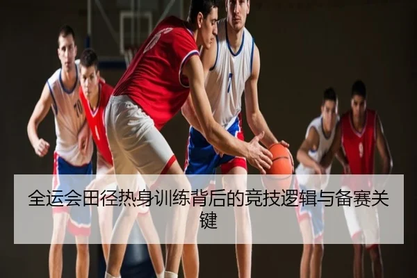 全运会田径热身训练背后的竞技逻辑与备赛关键