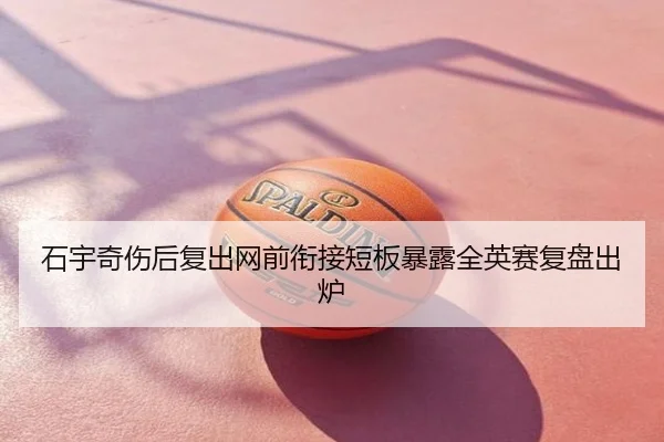 石宇奇伤后复出网前衔接短板暴露全英赛复盘出炉