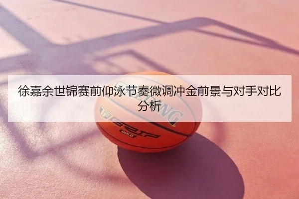 徐嘉余世锦赛前仰泳节奏微调冲金前景与对手对比分析