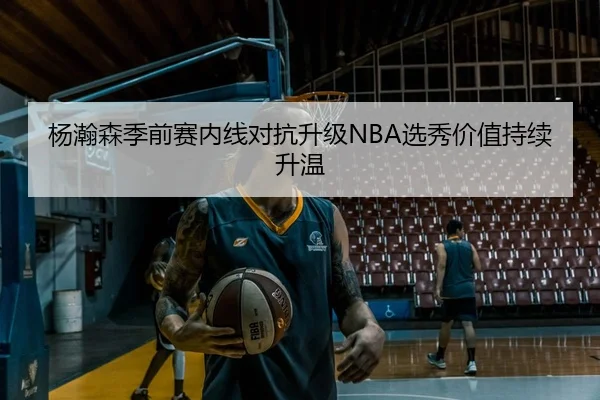 杨瀚森季前赛内线对抗升级NBA选秀价值持续升温