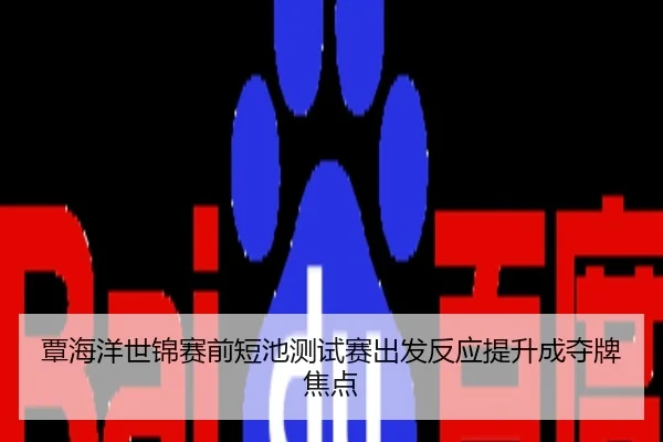 覃海洋世锦赛前短池测试赛出发反应提升成夺牌焦点