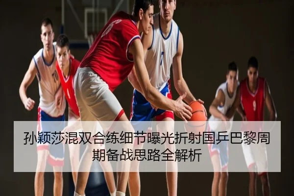 孙颖莎混双合练细节曝光折射国乒巴黎周期备战思路全解析